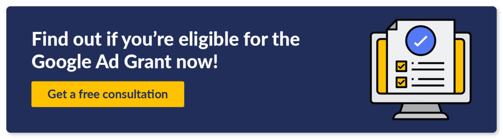 If you’re not sure how to apply for Google Grants or need some support during the process, find out if you're eligible now! Get a free consultation.